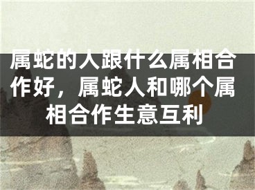 属蛇的人跟什么属相合作好，属蛇人和哪个属相合作生意互利