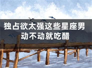 独占欲太强这些星座男动不动就吃醋
