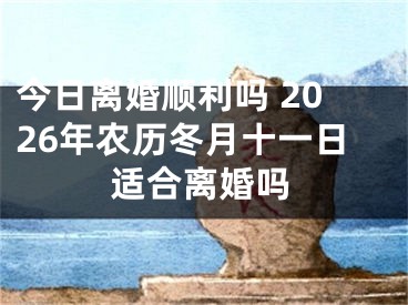 今日离婚顺利吗 2026年农历冬月十一日适合离婚吗