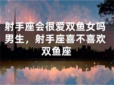 射手座会很爱双鱼女吗男生，射手座喜不喜欢双鱼座