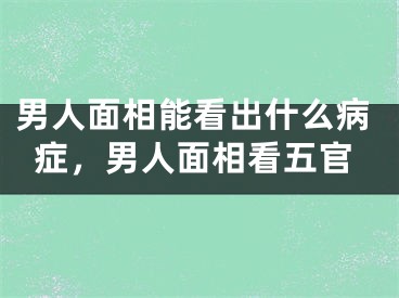 男人面相能看出什么病症，男人面相看五官