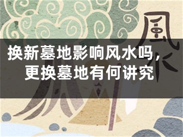 换新墓地影响风水吗，更换墓地有何讲究