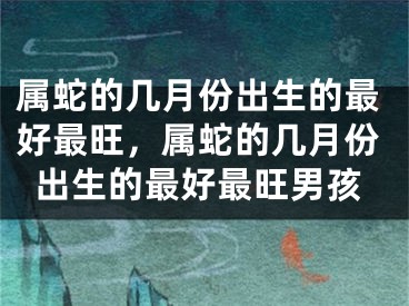 属蛇的几月份出生的最好最旺，属蛇的几月份出生的最好最旺男孩