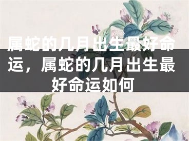 属蛇的几月出生最好命运，属蛇的几月出生最好命运如何