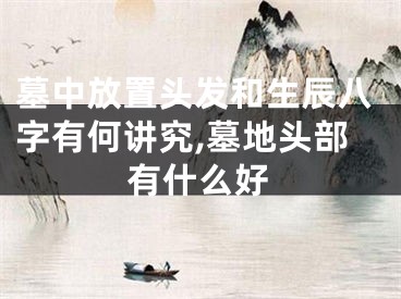 墓中放置头发和生辰八字有何讲究,墓地头部有什么好