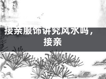 接亲服饰讲究风水吗，接亲