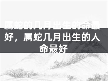 属蛇的几月出生的命最好，属蛇几月出生的人命最好