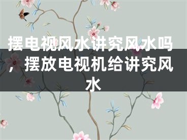 摆电视风水讲究风水吗，摆放电视机给讲究风水