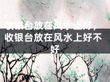 收银台放在风水上好，收银台放在风水上好不好