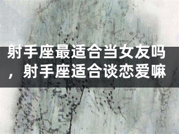射手座最适合当女友吗,射手座适合谈恋爱嘛