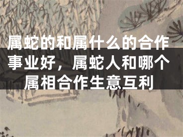 属蛇的和属什么的合作事业好，属蛇人和哪个属相合作生意互利