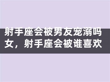 射手座会被男友宠溺吗女，射手座会被谁喜欢