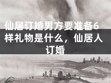 仙居订婚男方要准备6样礼物是什么，仙居人订婚