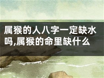 属猴的人八字一定缺水吗,属猴的命里缺什么
