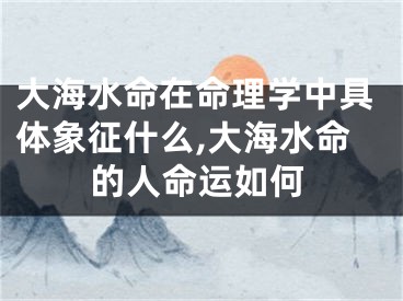 大海水命在命理学中具体象征什么,大海水命的人命运如何