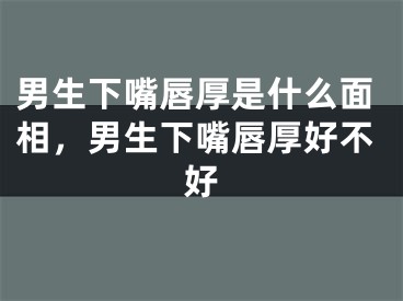 男生下嘴唇厚是什么面相，男生下嘴唇厚好不好