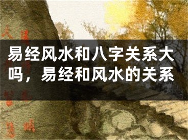 易经风水和八字关系大吗，易经和风水的关系