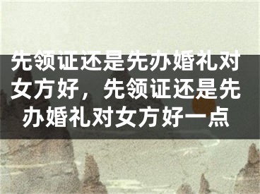 先领证还是先办婚礼对女方好，先领证还是先办婚礼对女方好一点