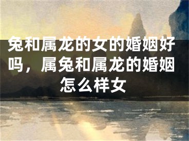 兔和属龙的女的婚姻好吗，属兔和属龙的婚姻怎么样女
