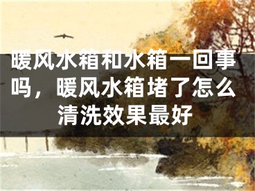 暖风水箱和水箱一回事吗，暖风水箱堵了怎么清洗效果最好
