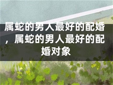 属蛇的男人最好的配婚，属蛇的男人最好的配婚对象