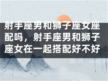 射手座男和狮子座女座配吗，射手座男和狮子座女在一起搭配好不好