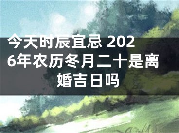 今天时辰宜忌 2026年农历冬月二十是离婚吉日吗