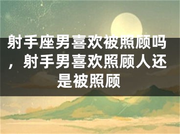 射手座男喜欢被照顾吗，射手男喜欢照顾人还是被照顾