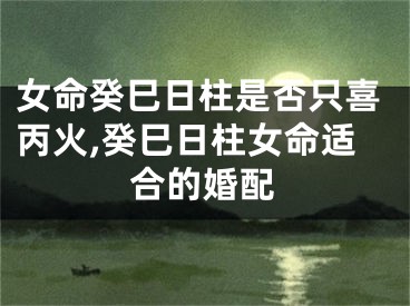 女命癸巳日柱是否只喜丙火,癸巳日柱女命适合的婚配