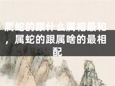 属蛇的跟什么属相最和，属蛇的跟属啥的最相配