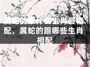 属蛇的跟什么生肖最相配，属蛇的跟哪些生肖相配