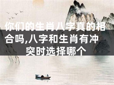 你们的生肖八字真的相合吗,八字和生肖有冲突时选择哪个