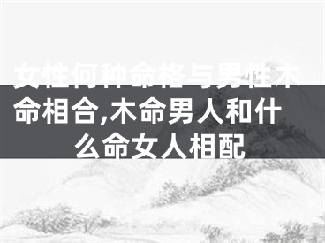 女性何种命格与男性木命相合,木命男人和什么命女人相配