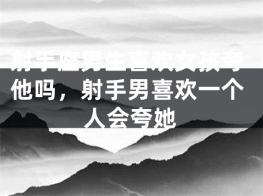 射手座男生喜欢女孩夸他吗，射手男喜欢一个人会夸她