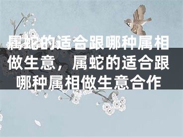 属蛇的适合跟哪种属相做生意，属蛇的适合跟哪种属相做生意合作