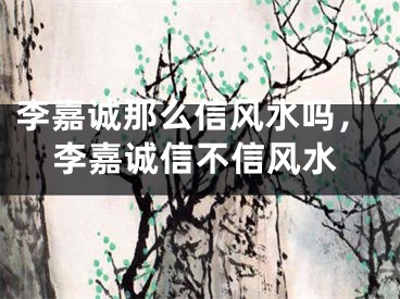 李嘉诚那么信风水吗，李嘉诚信不信风水