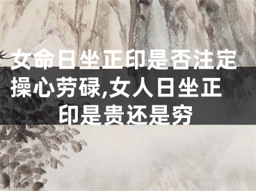 女命日坐正印是否注定操心劳碌,女人日坐正印是贵还是穷