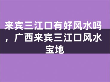 来宾三江口有好风水吗,广西来宾三江口风水宝地