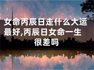 女命丙辰日走什么大运最好,丙辰日女命一生很差吗