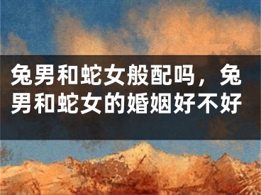 兔男和蛇女般配吗，兔男和蛇女的婚姻好不好