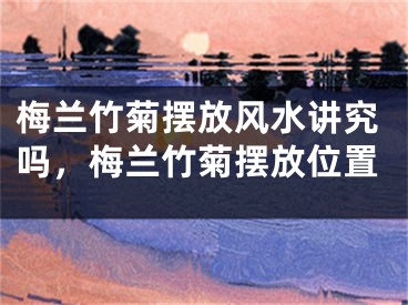 梅兰竹菊摆放风水讲究吗，梅兰竹菊摆放位置