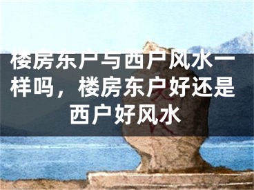 楼房东户与西户风水一样吗，楼房东户好还是西户好风水