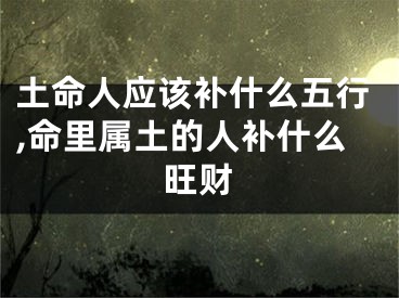 土命人应该补什么五行,命里属土的人补什么旺财