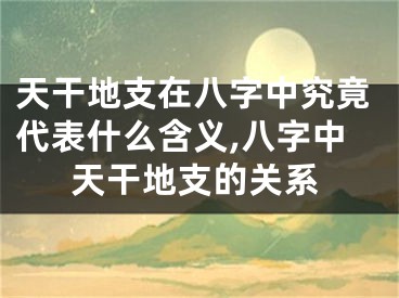 天干地支在八字中究竟代表什么含义,八字中天干地支的关系