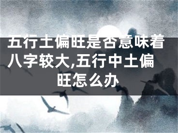 五行土偏旺是否意味着八字较大,五行中土偏旺怎么办