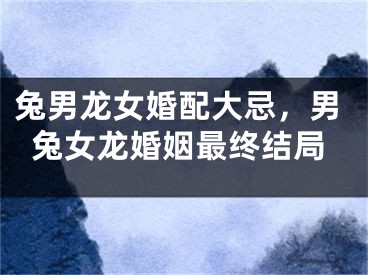 兔男龙女婚配大忌，男兔女龙婚姻最终结局