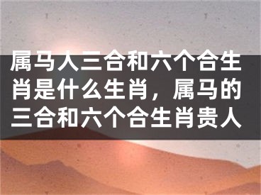 属马人三合和六个合生肖是什么生肖，属马的三合和六个合生肖贵人
