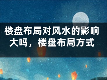 楼盘布局对风水的影响大吗，楼盘布局方式