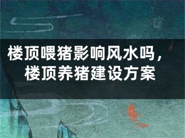 楼顶喂猪影响风水吗，楼顶养猪建设方案
