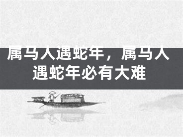 属马人遇蛇年，属马人遇蛇年必有大难